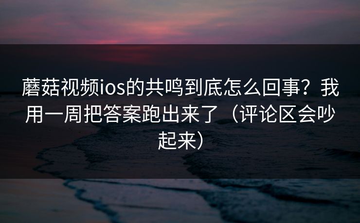 蘑菇视频ios的共鸣到底怎么回事？我用一周把答案跑出来了（评论区会吵起来）