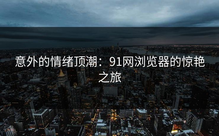 意外的情绪顶潮:91网浏览器的惊艳之旅 意外的情绪顶潮:91网浏览器的惊艳之旅