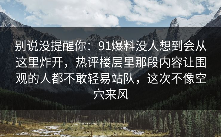 别说没提醒你：91爆料没人想到会从这里炸开，热评楼层里那段内容让围观的人都不敢轻易站队，这次不像空穴来风