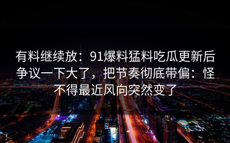 有料继续放：91爆料猛料吃瓜更新后争议一下大了，把节奏彻底带偏：怪不得最近风向突然变了